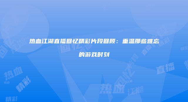 热血江湖直播回忆精彩片段回顾：重温那些难忘的游戏时刻