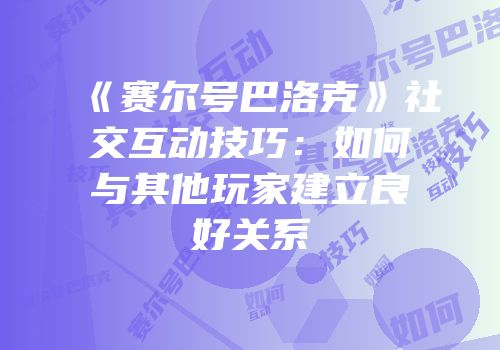 《赛尔号巴洛克》社交互动技巧:如何与其他玩家建立良好关系