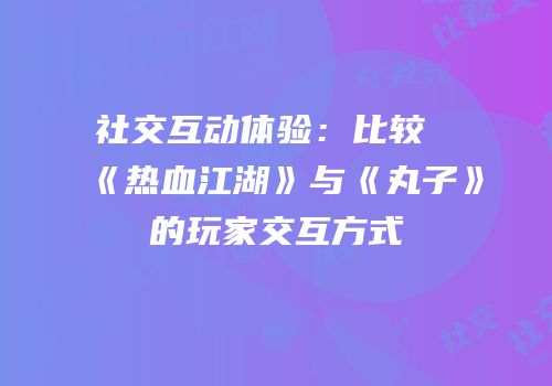 社交互动体验：比较《热血江湖》与《丸子》的玩家交互方式