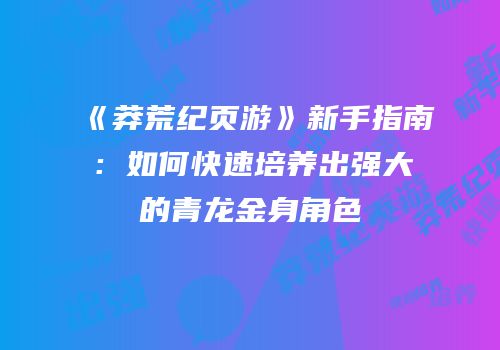 《莽荒纪页游》新手指南:如何快速培养出强大的青龙金身角色