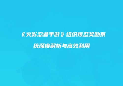 《火影忍者手游》组织叛忍奖励系统深度解析与高效利用