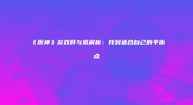 《原神》游戏肝与氪解析：找到适合自己的平衡点