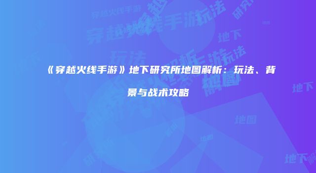 《穿越火线手游》地下研究所地图解析：玩法、背景与战术攻略