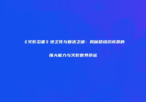 《火影忍者》绝之死与复活之谜：揭秘晓组织成员的强大能力与火影世界命运