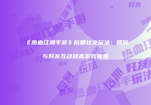 《热血江湖手游》后期社交玩法：如何与好友互动提高游戏体验