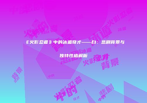 《火影忍者》中的冰遁奇才——白：悲剧背景与独特性格解析