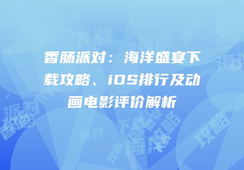 香肠派对：海洋盛宴下载攻略、iOS排行及动画电影评价解析