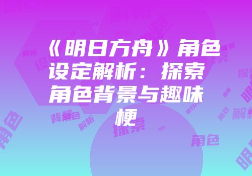 《明日方舟》角色设定解析：探索角色背景与趣味梗