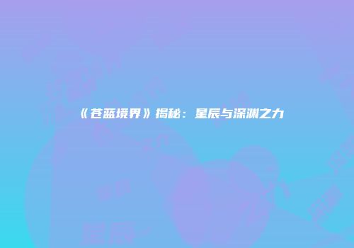 《苍蓝境界》揭秘：星辰与深渊之力