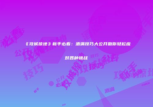 《攻城掠地》新手必看:酒满技巧大公开助你轻松应对各种挑战