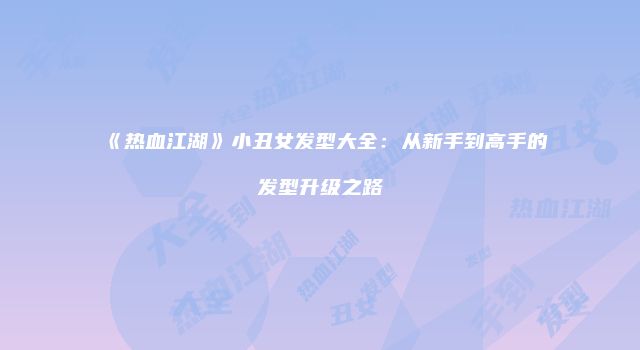 《热血江湖》小丑女发型大全：从新手到高手的发型升级之路
