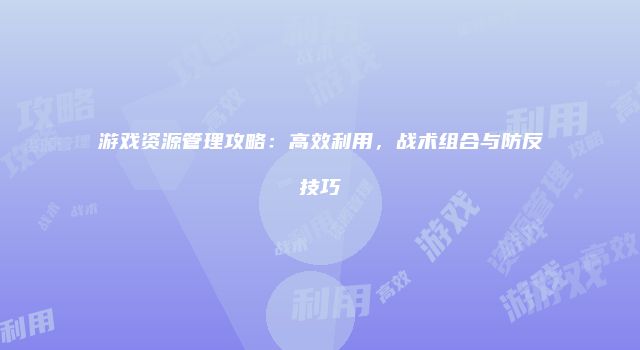 游戏资源管理攻略：高效利用，战术组合与防反技巧