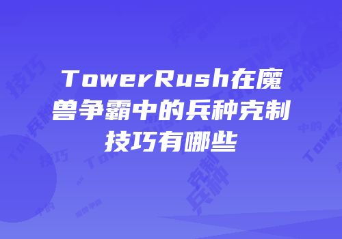 TowerRush在魔兽争霸中的兵种克制技巧有哪些