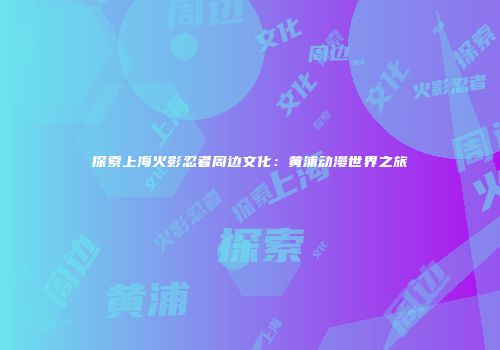 探索上海火影忍者周边文化：黄浦动漫世界之旅
