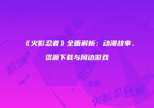 《火影忍者》全面解析：动漫故事、资源下载与周边游戏