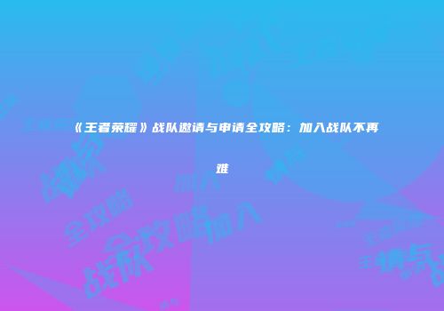 《王者荣耀》战队邀请与申请全攻略：加入战队不再难