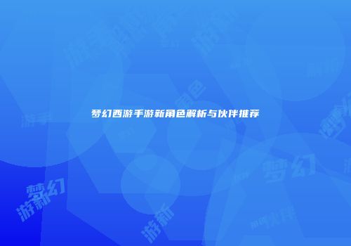 梦幻西游手游新角色解析与伙伴推荐