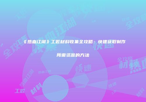 《热血江湖》工匠材料收集全攻略：快速获取制作所需资源的方法