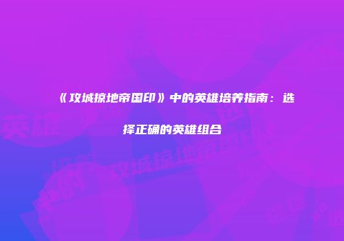 《攻城掠地帝国印》中的英雄培养指南:选择正确的英雄组合