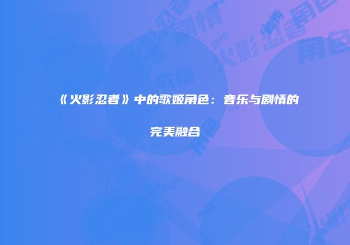 《火影忍者》中的歌姬角色：音乐与剧情的完美融合