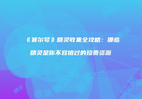 《赛尔号》精灵收集全攻略：哪些精灵是你不容错过的珍贵资源