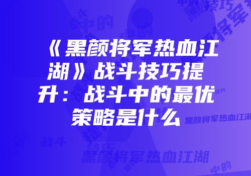 《黑颜将军热血江湖》战斗技巧提升：战斗中的最优策略是什么