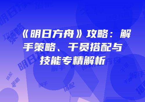 《明日方舟》攻略：解手策略、干员搭配与技能专精解析