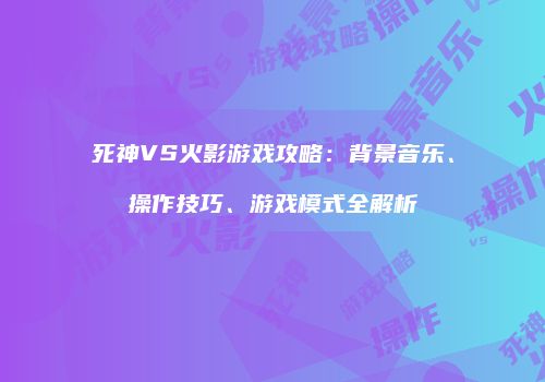 死神VS火影游戏攻略：背景音乐、操作技巧、游戏模式全解析