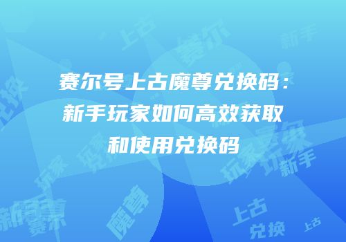 赛尔号上古魔尊兑换码：新手玩家如何高效获取和使用兑换码