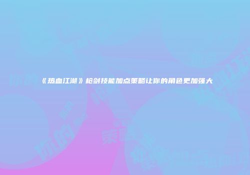 《热血江湖》枪剑技能加点策略让你的角色更加强大