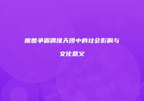 魔兽争霸偶像天团中的社会影响与文化意义