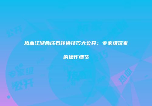 热血江湖合成石转换技巧大公开：专家级玩家的操作细节