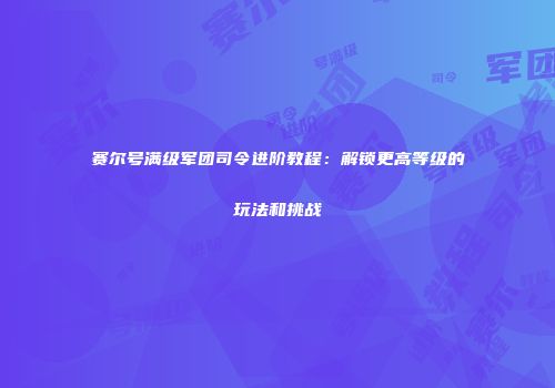 赛尔号满级军团司令进阶教程：解锁更高等级的玩法和挑战