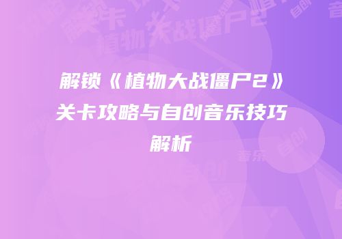 解锁《植物大战僵尸2》关卡攻略与自创音乐技巧解析
