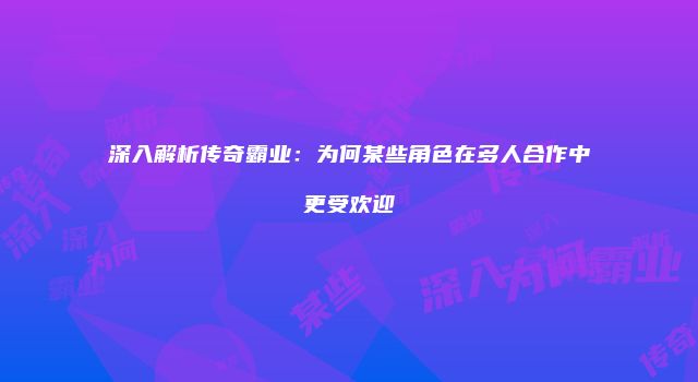 深入解析传奇霸业：为何某些角色在多人合作中更受欢迎