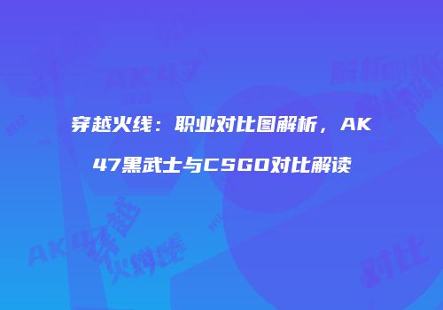 穿越火线：职业对比图解析，AK47黑武士与CSGO对比解读