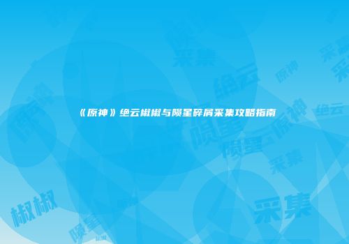 《原神》绝云椒椒与陨星碎屑采集攻略指南
