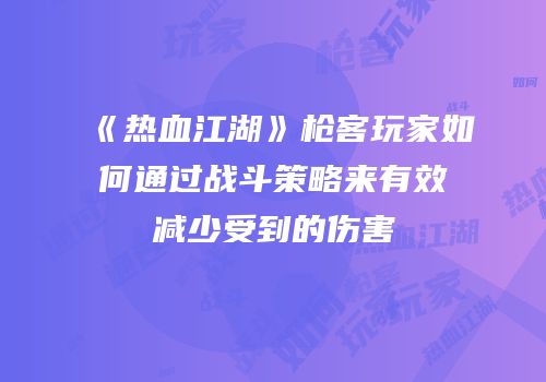 《热血江湖》枪客玩家如何通过战斗策略来有效减少受到的伤害