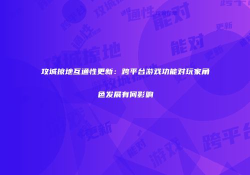 攻城掠地互通性更新：跨平台游戏功能对玩家角色发展有何影响