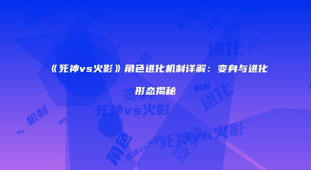 《死神vs火影》角色进化机制详解：变身与进化形态揭秘
