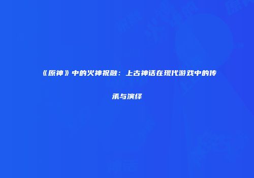 《原神》中的火神祝融：上古神话在现代游戏中的传承与演绎
