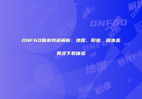 DNF60版本特色解析：地图、职业、版本差异及下载体验