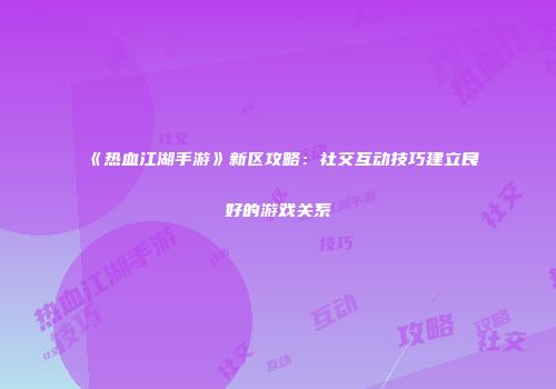 《热血江湖手游》新区攻略：社交互动技巧建立良好的游戏关系
