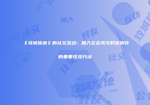 《攻城掠地》的社交互动：加入公会或与好友协作的重要性及方法