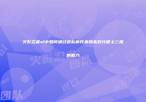 火影忍者ol中如何通过团队协作来提高对付秽土三尾的能力