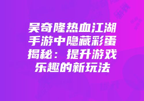 吴奇隆热血江湖手游中隐藏彩蛋揭秘：提升游戏乐趣的新玩法