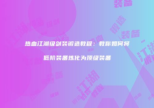 热血江湖级剑装锻造教程：教你如何将低阶装备炼化为顶级装备