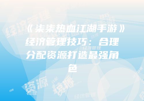 《柒柒热血江湖手游》经济管理技巧：合理分配资源打造最强角色