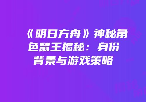 《明日方舟》神秘角色鼠王揭秘：身份背景与游戏策略
