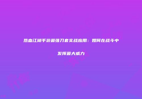 热血江湖手游最强刀套实战应用:如何在战斗中发挥最大威力
